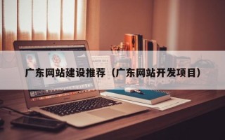 改则广东网站建设推荐（广东网站开发项目）