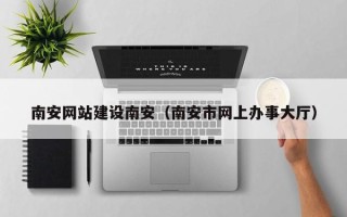 改则南安网站建设南安（南安市网上办事大厅）