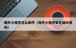 改则国外小程序怎么制作（海外小程序能在国内用吗）