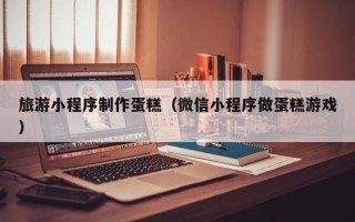 改则旅游小程序制作蛋糕（微信小程序做蛋糕游戏）
